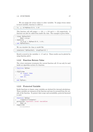 1.2. FUNCTIONS 17
www.sdmsacademy.in
We can assign the return values to other variables. To assign return values
to local variables, function is called as
✞
1 (i, j, k)=MyFunc (2.0, 1.0)
✌
✆
This function call will assign i = 3.0, j = 2.0 and k = 2.0 respectively. A
function can also be called from inside the class. The example is given below
✞
1 class MyFuncCall
Real s,d,p;
3 equation
(s,d,p) = MyFunc (2.0, 1.0) ;
5 end MyFuncCall ;
✌
✆
We can simulate the class or model like
✞
1 simulate ( MyFuncCall , stopTime =10 )
✌
✆
Result is stored in the variables ‘s’, ‘d’ and ‘p’. These results can be plotted by
using function plot().
1.2.2 Function Return Value
The return statement terminates the current function call. It can only be used
inside an algorithm section of a function.
✞
1 function MyFunc
.....
3 algorithm
if <case > then
5 return;
end if;
7 .....
end MyFunc;
✌
✆
1.2.3 Protected Variable
Inside functions or classes, some variables are declared for internal calculations.
These variables are instances of the function and may be accessed from the out-
side of the function. To protect their scope and accessibility, protected keyword
is used.
✞
function MyFunc
2 <inputs >/< outputs >
protected // protect local variables
4 Real p;
algorithm
 