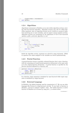 18 Modelica Commands
www.sdmsacademy.in
6 <algorithmic statements >
end MyFunc;
✌
✆
1.2.4 Algorithms
Algorithmic statements in Modelica occur only within algorithm sections, start-
ing with the keyword algorithm. Algorithm sections may also be called algo-
rithm equations, since an algorithm section can be viewed as a group of equa-
tions involving one or more variables, and can appear among equation sections.
Algorithm sections are terminated by the appearance of one of the keywords
equation, public, protected, algorithm or end.
✞
1 .....
algorithm
3 y := 0;
p := 1;
5 for i in 1: size (a,1) loop
y := y + a[i]*p;
7 p := p*x;
end for;
9 .....
✌
✆
Inside the algorithm section, equations are solved by using statements. While
in equations the values assigned to the variables are solved mathematically.
1.2.5 Partial Function
A partial function returns a partially evaluated function that is also a function,
with the remaining not bound formal parameters still present in the same order
as in the original function declaration. A partial function is specified by the
function keyword followed by a function call.
✞
1 partial function pFunction
input Real x;
3 output Real y;
end pFunction ;
✌
✆
In a function, input argument is intialized by input keyword while ouput argu-
ment is initialized by output keyword.
1.2.6 External Language
In Modelica, the default language used for computation is C. We can use other
languages like Fortran by using keyword external. To use built in function in
Modelica, external is assigned “builtin” value. The builtin function or native
function of Modelica are accessed by using dot (.) as shown below:
 