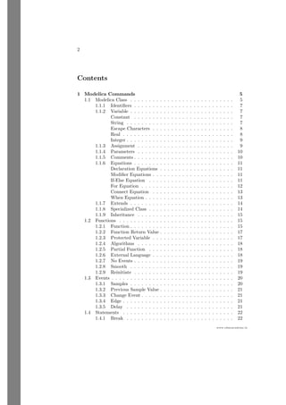 2
www.sdmsacademy.in
Contents
1 Modelica Commands 5
1.1 Modelica Class . . . . . . . . . . . . . . . . . . . . . . . . . . . . 5
1.1.1 Identifiers . . . . . . . . . . . . . . . . . . . . . . . . . . . 7
1.1.2 Variable . . . . . . . . . . . . . . . . . . . . . . . . . . . . 7
Constant . . . . . . . . . . . . . . . . . . . . . . . . . . . 7
String . . . . . . . . . . . . . . . . . . . . . . . . . . . . . 7
Escape Characters . . . . . . . . . . . . . . . . . . . . . . 8
Real . . . . . . . . . . . . . . . . . . . . . . . . . . . . . . 8
Integer . . . . . . . . . . . . . . . . . . . . . . . . . . . . . 9
1.1.3 Assignment . . . . . . . . . . . . . . . . . . . . . . . . . . 9
1.1.4 Parameters . . . . . . . . . . . . . . . . . . . . . . . . . . 10
1.1.5 Comments . . . . . . . . . . . . . . . . . . . . . . . . . . . 10
1.1.6 Equations . . . . . . . . . . . . . . . . . . . . . . . . . . . 11
Declaration Equations . . . . . . . . . . . . . . . . . . . . 11
Modifier Equations . . . . . . . . . . . . . . . . . . . . . . 11
If-Else Equation . . . . . . . . . . . . . . . . . . . . . . . 11
For Equation . . . . . . . . . . . . . . . . . . . . . . . . . 12
Connect Equation . . . . . . . . . . . . . . . . . . . . . . 13
When Equation . . . . . . . . . . . . . . . . . . . . . . . . 13
1.1.7 Extends . . . . . . . . . . . . . . . . . . . . . . . . . . . . 14
1.1.8 Specialized Class . . . . . . . . . . . . . . . . . . . . . . . 14
1.1.9 Inheritance . . . . . . . . . . . . . . . . . . . . . . . . . . 15
1.2 Functions . . . . . . . . . . . . . . . . . . . . . . . . . . . . . . . 15
1.2.1 Function . . . . . . . . . . . . . . . . . . . . . . . . . . . . 15
1.2.2 Function Return Value . . . . . . . . . . . . . . . . . . . . 17
1.2.3 Protected Variable . . . . . . . . . . . . . . . . . . . . . . 17
1.2.4 Algorithms . . . . . . . . . . . . . . . . . . . . . . . . . . 18
1.2.5 Partial Function . . . . . . . . . . . . . . . . . . . . . . . 18
1.2.6 External Language . . . . . . . . . . . . . . . . . . . . . . 18
1.2.7 No Events . . . . . . . . . . . . . . . . . . . . . . . . . . . 19
1.2.8 Smooth . . . . . . . . . . . . . . . . . . . . . . . . . . . . 19
1.2.9 Reinitiate . . . . . . . . . . . . . . . . . . . . . . . . . . . 19
1.3 Events . . . . . . . . . . . . . . . . . . . . . . . . . . . . . . . . . 20
1.3.1 Samples . . . . . . . . . . . . . . . . . . . . . . . . . . . . 20
1.3.2 Previous Sample Value . . . . . . . . . . . . . . . . . . . . 21
1.3.3 Change Event . . . . . . . . . . . . . . . . . . . . . . . . . 21
1.3.4 Edge . . . . . . . . . . . . . . . . . . . . . . . . . . . . . . 21
1.3.5 Delay . . . . . . . . . . . . . . . . . . . . . . . . . . . . . 21
1.4 Statements . . . . . . . . . . . . . . . . . . . . . . . . . . . . . . 22
1.4.1 Break . . . . . . . . . . . . . . . . . . . . . . . . . . . . . 22
 