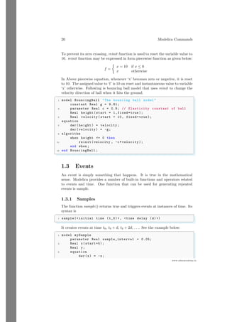 20 Modelica Commands
www.sdmsacademy.in
To prevent its zero crossing, reinit function is used to reset the variable value to
10. reinit function may be expressed in form piecewise function as given below:
f =

x = 10 if x ≤ 0
x otherwise
In Above piecewise equation, whenever ‘x’ becomes zero or negative, it is reset
to 10. The assigned value to ‘f’ is 10 on reset and instantaneous value to variable
‘x’ otherwise. Following is bouncing ball model that uses reinit to change the
velocity direction of ball when it hits the ground.
✞
1 model BouncingBall The bouncing ball model
constant Real g = 9.81;
3 parameter Real c = 0.9; // Elasticity constant of ball
Real height(start = 1,fixed=true );
5 Real velocity (start = 10, fixed=true );
equation
7 der(height) = velocity ;
der(velocity ) = -g;
9 algorithm
when height = 0 then
11 reinit(velocity , -c*velocity );
end when ;
13 end BouncingBall ;
✌
✆
1.3 Events
An event is simply something that happens. It is true in the mathematical
sense. Modelica provides a number of built-in functions and operators related
to events and time. One function that can be used for generating repeated
events is sample.
1.3.1 Samples
The function sample() returns true and triggers events at instances of time. Its
syntax is
✞
1 sample(initial time (t_0), time delay (d) )
✌
✆
It creates events at time t0, t0 + d, t0 + 2d, . . .. See the example below:
✞
1 model mySample
parameter Real sample_interval = 0.05;
3 Real x(start=5);
Real y;
5 equation
der(x) = -x;
 