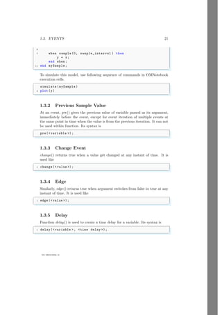 1.3. EVENTS 21
9
www.sdmsacademy.in
7 when sample (0, sample_interval ) then
y = x;
end when ;
11 end mySample ;
✌
✆
To simulate this model, use following sequence of commands in OMNotebook
execution cells.
✞
simulate (mySample )
2 plot (y)
✌
✆
1.3.2 Previous Sample Value
At an event, pre() gives the previous value of variable passed as its argument,
immediately before the event, except for event iteration of multiple events at
the same point in time when the value is from the previous iteration. It can not
be used within function. Its syntax is
✞
pre(variable );
✌
✆
1.3.3 Change Event
change() returns true when a value get changed at any instant of time. It is
used like
✞
1 change(value );
✌
✆
1.3.4 Edge
Similarly, edge() returns true when argument switches from false to true at any
instant of time. It is used like
✞
1 edge (value );
✌
✆
1.3.5 Delay
Function delay() is used to create a time delay for a variable. Its syntax is
✞
1 delay(variable , time delay );
✌
✆
 