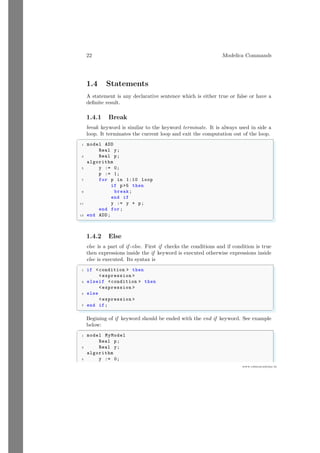22 Modelica Commands
www.sdmsacademy.in
1.4 Statements
A statement is any declarative sentence which is either true or false or have a
definite result.
1.4.1 Break
break keyword is similar to the keyword terminate. It is always used in side a
loop. It terminates the current loop and exit the computation out of the loop.
✞
1 model ADD
Real y;
3 Real p;
algorithm
5 y := 0;
p := 1;
7 for p in 1:10 loop
if p5 then
9 break;
end if
11 y := y + p;
end for;
13 end ADD;
✌
✆
1.4.2 Else
else is a part of if -else. First if checks the conditions and if condition is true
then expressions inside the if keyword is executed otherwise expressions inside
else is executed. Its syntax is
✞
1 if condition  then
expression 
3 elseif condition  then
expression 
5 else
expression 
7 end if;
✌
✆
Begining of if keyword should be ended with the end if keyword. See example
below:
✞
1 model MyModel
Real p;
3 Real y;
algorithm
5 y := 0;
 