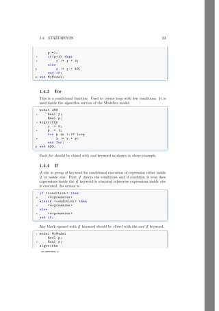 1.4. STATEMENTS 23
www.sdmsacademy.in
p:=1;
7 if(p1) then
9 y := y + 0;
else
11 y := y + 10;
end if;
13 end MyModel;
✌
✆
1.4.3 For
This is a conditional function. Used to create loop with few conditions. It is
used inside the algorithm section of the Modelica model.
✞
model ADD
2 Real y;
Real p;
4 algorithm
y := 0;
6 p := 1;
for p in 1:10 loop
8 y := y + p;
end for;
10 end ADD;
✌
✆
Each for should be closed with end keyword as shown in above example.
1.4.4 If
if -else is group of keyword for conditional execution of expression either inside
if or inside else. First if checks the conditions and if condition is true then
expressions inside the if keyword is executed otherwise expressions inside else
is executed. Its syntax is
✞
if condition  then
2 expression 
elseif condition  then
4 expression 
else
6 expression 
end if;
✌
✆
Any block opened with if keyword should be closed with the end if keyword.
✞
1 model MyModel
Real p;
3 Real y;
algorithm
 