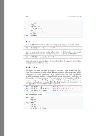 24 Modelica Commands
7
www.sdmsacademy.in
5 y := 0;
p:=1;
if(p0) then
9 y := y + 0;
else
11 y := y + 10;
end if;
13 end MyModel ;
✌
✆
1.4.5 In
in is used to create a set of data. For example, by using ‘:’ as shown below
✞
in 1:10 loop // 1, 2, ..., 9, 10
✌
✆
a set or an array is created having values from 1 to 10 (equal to or less than).
The difference between two consecutive values is 1. If in is modified like
✞
1 in 1:2:10 loop // 1, 3, 5, 7, 9
✌
✆
then, set or array is created have elements from 1 to 10 (equal to or less than)
having common difference of 2.
1.4.6 Loop
for, while functions are used as iterative functions. loop is post-fixed with
these function to perform iterations. The expression of a for-equation or while-
equations is a vector expression. It is evaluated once for each for-equation
or while-equations, and are evaluated in the scope immediately enclosing the
for-equation or while-equation. The expression of a for-equation shall be a
parameter expression. The loop-variable ( IDENT ) is in scope inside the loop-
construct and shall not be assigned to. The loop-variable has the same type as
the type of the elements of the vector expression.
✞
1 for i in 1:10 loop //i has 1, 2, 3, ..., 10
for r in 1.0:1.5:5.5 loop //r has 1.0, 2.5, 4.0, 5.5
3 for i in {1,3,6,7} loop //i has 1, 3, 6, 7
✌
✆
See the example below:
✞
1 model ADD
Real y;
3 Real p;
algorithm
5 y := 0;
p := 1;
7 for p in 1:10 loop
 