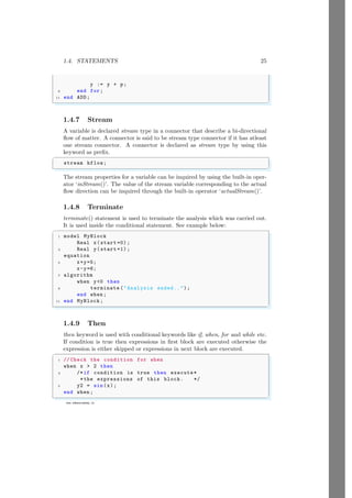 1.4. STATEMENTS 25
www.sdmsacademy.in
y := y + p;
9 end for;
11 end ADD;
✌
✆
1.4.7 Stream
A variable is declared stream type in a connector that describe a bi-directional
flow of matter. A connector is said to be stream type connector if it has atleast
one stream connector. A connector is declared as stream type by using this
keyword as prefix.
✞
stream hflow;
✌
✆
The stream properties for a variable can be inquired by using the built-in oper-
ator ‘inStream()’. The value of the stream variable corresponding to the actual
flow direction can be inquired through the built-in operator ‘actualStream()’.
1.4.8 Terminate
terminate() statement is used to terminate the analysis which was carried out.
It is used inside the conditional statement. See example below:
✞
1 model MyBlock
Real x(start =0);
3 Real y(start =1);
equation
5 x+y=5;
x-y=6;
7 algorithm
when y0 then
9 terminate (Analysis ended..);
end when ;
11 end MyBlock;
✌
✆
1.4.9 Then
then keyword is used with conditional keywords like if, when, for and while etc.
If condition is true then expressions in first block are executed otherwise the
expression is either skipped or expressions in next block are executed.
✞
1 // Check the condition for when
when x  2 then
3 /*if condition is true then execute*
*the expressions of this block. */
5 y2 = sin(x);
end when ;
✌
✆
 