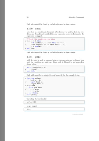 26 Modelica Commands
www.sdmsacademy.in
Each when should be closed by end when keyword as shown above.
1.4.10 When
when-then is a conditional statement. when keyword is used to check the con-
dition and if condition is satisfied then the expression is executed otherwise the
expression is skipped.
✞
// Check the condition for when
2 when x  2 then
/*if condition is true then execute *
4 *the expressions of this block. */
y2 = sin(x);
6 end when ;
✌
✆
Each when should be closed by end when keyword as shown above.
1.4.11 While
while keyword is used to compare between two operands and perform a loop
until the conditions are met true. Each while is followed by do keyword as
shown below:
✞
while coditions  do
2 codes 
end while
✌
✆
Each while must be terminated by end keyword. See the example below:
✞
1 function myFunc
Real y = 1;
3 input Real a;
output Real s;
5 algorithm
while ya loop
7 s := a+y;
y := y+1;
9 end while;
end myFunc;
✌
✆
On calling the function like
✞
myFunc (15)
✌
✆
we get output
✞
29.0
✌
✆
 