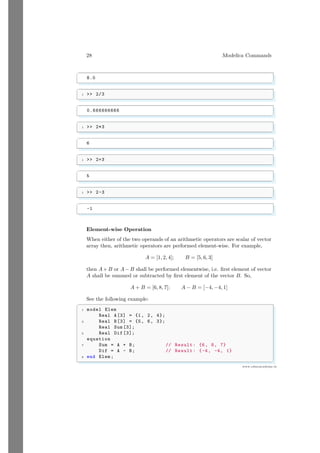 28 Modelica Commands
www.sdmsacademy.in
✞
8.0
✌
✆
✞
1  2/3
✌
✆
✞
0.666666666
✌
✆
✞
1  2*3
✌
✆
✞
6
✌
✆
✞
1  2+3
✌
✆
✞
5
✌
✆
✞
1  2-3
✌
✆
✞
-1
✌
✆
Element-wise Operation
When either of the two operands of an arithmetic operators are scalar of vector
array then, arithmetic operators are performed element-wise. For example,
A = [1, 2, 4]; B = [5, 6, 3]
then A+ B or A− B shall be performed elementwise, i.e. first element of vector
A shall be summed or subtracted by first element of the vector B. So,
A + B = [6, 8, 7]; A − B = [−4, −4, 1]
See the following example:
✞
1 model Elem
Real A[3] = {1, 2, 4};
3 Real B[3] = {5, 6, 3};
Real Sum [3];
5 Real Dif [3];
equation
7 Sum = A + B; // Result: {6, 8, 7}
Dif = A - B; // Result: {-4, -4, 1}
9 end Elem ;
✌
✆
 