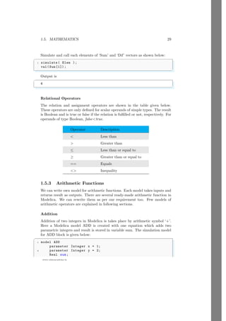 1.5. MATHEMATICS 29
www.sdmsacademy.in
Simulate and call each elements of ‘Sum’ and ‘Dif’ vectors as shown below:
✞
1 simulate ( Elem );
val(Sum [1]) ;
✌
✆
Output is
✞
6
✌
✆
Relational Operators
The relation and assignment operators are shown in the table given below.
These operators are only defined for scalar operands of simple types. The result
is Boolean and is true or false if the relation is fulfilled or not, respectively. For
operands of type Boolean, falsetrue.
Operator Description
 Less than
 Greater than
≤ Less than or equal to
≥ Greater than or equal to
== Equals
 Inequality
1.5.3 Arithmetic Functions
We can write own model for arithmetic functions. Each model takes inputs and
returns result as outputs. There are several ready-made arithmetic function in
Modelica. We can rewrite them as per our requirement too. Few models of
arithmetic operators are explained in following sections.
Addition
Addition of two integers in Modelica is takes place by arithmetic symbol ‘+’.
Here a Modelica model ADD is created with one equation which adds two
parametric integers and result is stored in variable sum. The simulation model
for ADD block is given below:
✞
1 model ADD
parameter Integer x = 1;
3 parameter Integer y = 2;
Real sum;
 
