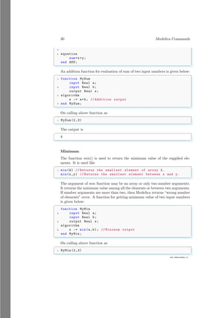 30 Modelica Commands
7
www.sdmsacademy.in
5 equation
sum=x+y;
end ADD;
✌
✆
An addition function for evaluation of sum of two input numbers is given below:
✞
1 function MySum
input Real a;
3 input Real b;
output Real s;
5 algorithm
s := a+b; // Addition output
7 end MySum;
✌
✆
On calling above function as
✞
1 MySum(2,3)
✌
✆
The output is
✞
5
✌
✆
Minimum
The function min() is used to return the minimum value of the supplied ele-
ments. It is used like
✞
1 min(A) // Returns the smallest element of array A.
min(x,y) // Returns the smallest element between x and y.
✌
✆
The argument of min function may be an array or only two number arguments.
It returns the minimum value among all the elements or between two arguments.
If number arguments are more than two, then Modelica returns “wrong number
of elements” error. A function for getting minimum value of two input numbers
is given below:
✞
function MyMin
2 input Real a;
input Real b;
4 output Real s;
algorithm
6 s := min(a,b); // Minimum output
end MyMin;
✌
✆
On calling above function as
✞
1 MyMin(2,3)
✌
✆
 