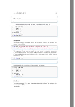 1.5. MATHEMATICS 31
www.sdmsacademy.in
The output is
✞
2
✌
✆
As simulation model block, the min() function may be used as
✞
1 model MINIMUM
Real x;
3 Real y;
Real m;
5 equation
m=min(x,y);
7 end MINIMUM;
✌
✆
Maximum
The function max() is used to return the maximum value of the supplied ele-
ments. It is used like
✞
1 max(A) // Returns the greatest element of array A.
max(x,y) // Returns the greatest element between x and y.
✌
✆
The argument of max function may be an array or only two number arguments.
It returns the maximum value among all the elements or between two arguments.
If number arguments are more than two, then Modelica returns “wrong number
of elements” error.
✞
 max(2, -1)
✌
✆
✞
2
✌
✆
As simulation block, the max() function may be used as
✞
1 model MAXIMUM
Real x;
3 Real y;
Real m;
5 equation
m=max(x,y);
7 end MAXIMUM;
✌
✆
Products
The function product() is used to return the product value of the supplied ele-
ments. It is used like
 