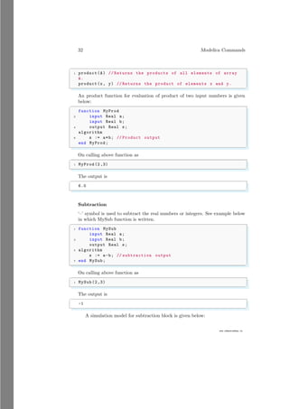 32 Modelica Commands
www.sdmsacademy.in
✞
1 product(A) // Returns the products of all elements of array
A.
product(x, y) // Returns the product of elements x and y.
✌
✆
An product function for evaluation of product of two input numbers is given
below:
✞
function MyProd
2 input Real a;
input Real b;
4 output Real s;
algorithm
6 s := a*b; // Product output
end MyProd;
✌
✆
On calling above function as
✞
1 MyProd (2,3)
✌
✆
The output is
✞
6.0
✌
✆
Subtraction
‘–’ symbol is used to subtract the real numbers or integers. See example below
in which MySub function is written.
✞
1 function MySub
input Real a;
3 input Real b;
output Real s;
5 algorithm
s := a-b; // subtraction output
7 end MySub;
✌
✆
On calling above function as
✞
1 MySub(2,3)
✌
✆
The output is
✞
-1
✌
✆
A simulation model for subtraction block is given below:
 