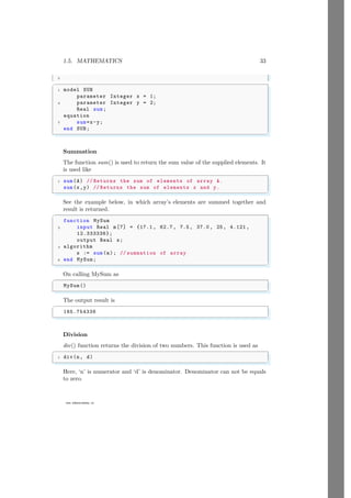1.5. MATHEMATICS 33
5
www.sdmsacademy.in
✞
1 model SUB
parameter Integer x = 1;
3 parameter Integer y = 2;
Real sum;
equation
7 sum=x-y;
end SUB;
✌
✆
Summation
The function sum() is used to return the sum value of the supplied elements. It
is used like
✞
1 sum(A) // Returns the sum of elements of array A.
sum(x,y) // Returns the sum of elements x and y.
✌
✆
See the example below, in which array’s elements are summed together and
result is returned.
✞
function MySum
2 input Real m[7] = {17.1 , 62.7, 7.5, 37.0, 25, 4.121 ,
12.333336};
output Real s;
4 algorithm
s := sum(m); // summation of array
6 end MySum;
✌
✆
On calling MySum as
✞
MySum()
✌
✆
The output result is
✞
165.754336
✌
✆
Division
div() function returns the division of two numbers. This function is used as
✞
1 div(n, d)
✌
✆
Here, ‘n’ is numerator and ‘d’ is denominator. Denominator can not be equals
to zero.
 
