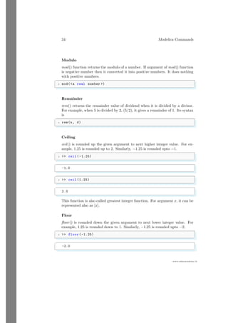 34 Modelica Commands
www.sdmsacademy.in
Modulo
mod() function returns the modulo of a number. If argument of mod() function
is negative number then it converted it into positive numbers. It does nothing
with positive numbers.
✞
1 mod(a real number )
✌
✆
Remainder
rem() returns the remainder value of dividend when it is divided by a divisor.
For example, when 5 is divided by 2, (5/2), it gives a remainder of 1. Its syntax
is
✞
1 rem(n, d)
✌
✆
Ceiling
ceil() is rounded up the given argument to next higher integer value. For ex-
ample, 1.25 is rounded up to 2. Similarly, −1.25 is rounded upto −1.
✞
1  ceil ( -1.25)
✌
✆
✞
-1.0
✌
✆
✞
1  ceil (1.25)
✌
✆
✞
2.0
✌
✆
This function is also called greatest integer function. For argument x, it can be
represented also as [x].
Floor
floor() is rounded down the given argument to next lower integer value. For
example, 1.25 is rounded down to 1. Similarly, −1.25 is rounded upto −2.
✞
1  floor( -1.25)
✌
✆
✞
-2.0
✌
✆
 