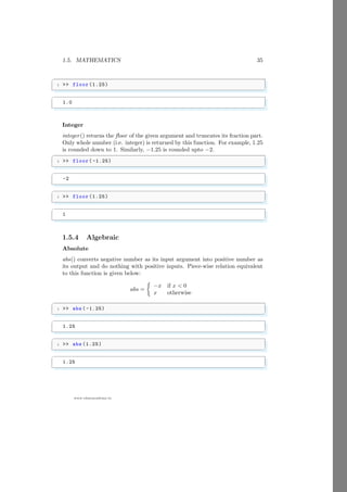 1.5. MATHEMATICS 35
www.sdmsacademy.in
✞
1  floor (1.25)
✌
✆
✞
1.0
✌
✆
Integer
integer() returns the floor of the given argument and truncates its fraction part.
Only whole number (i.e. integer) is returned by this function. For example, 1.25
is rounded down to 1. Similarly, −1.25 is rounded upto −2.
✞
1  floor( -1.25)
✌
✆
✞
-2
✌
✆
✞
1  floor (1.25)
✌
✆
✞
1
✌
✆
1.5.4 Algebraic
Absolute
abs() converts negative number as its input argument into positive number as
its output and do nothing with positive inputs. Piece-wise relation equivalent
to this function is given below:
abs =

−x if x  0
x otherwise
✞
1  abs ( -1.25)
✌
✆
✞
1.25
✌
✆
✞
1  abs (1.25)
✌
✆
✞
1.25
✌
✆
 