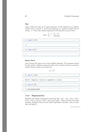 36 Modelica Commands
www.sdmsacademy.in
Sign
sign() returns the sign of an input argument. If the argument is a positive
number then it returns ‘1’ and if the argument is a negative number then it
returns ‘-1’. Piece-wise relation equivalent to this function is given below:
sign =

−1 if x  0
1 otherwise
✞
1  sign ( -1.25)
✌
✆
✞
-1
✌
✆
✞
1  sign (1.25)
✌
✆
✞
1
✌
✆
Square Root
sqrt() returns the square root of the supplied argument. The argument should
be only positive. Negative argument returns error. Assume that if x is a positive
number then its square root is given by
y =
√
x
✞
1  sqrt ( -1.25)
✌
✆
✞
Error: Negative value as argument to sqrt .
✌
✆
✞
1  sqrt (1.25)
✌
✆
✞
1.118033988749895
✌
✆
1.5.5 Trigonometric
Modelica has inbuilt trigonometric functions like, sin(), cos(), tan(), asin(),
acos(), atan(), atan2(), sinh(), cosh() and tanh(). These functions has usual
meaning. Similarly, there are few inbuilt logarithmic functions, such as exp(),
log() and log10().
 