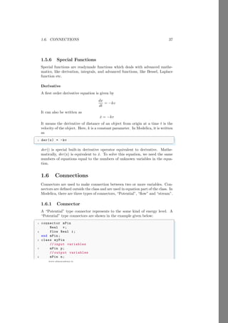 1.6. CONNECTIONS 37
www.sdmsacademy.in
1.5.6 Special Functions
Special functions are readymade functions which deals with advanced mathe-
matics, like derivation, integrals, and advanced functions, like Bessel, Laplace
function etc.
Derivative
A first order derivative equation is given by
dx
dt
= −kv
It can also be written as
ẋ = −kv
It means the derivative of distance of an object from origin at a time t is the
velocity of the object. Here, k is a constant parameter. In Modelica, it is written
as
✞
1 der(x) = -kv
✌
✆
der() is special built-in derivative operator equivalent to derivative. Mathe-
matically, der(x) is equivalent to ẋ. To solve this equation, we need the same
numbers of equations equal to the numbers of unknown variables in the equa-
tion.
1.6 Connections
Connectors are used to make connection between two or more variables. Con-
nectors are defined outside the class and are used in equation part of the class. In
Modelica, there are three types of connectors, “Potential”, “flow” and “stream”.
1.6.1 Connector
A “Potential” type connector represents to the some kind of energy level. A
“Potential” type connectors are shown in the example given below:
✞
1 connector mPin
Real v;
3 flow Real i;
end mPin ;
5 class myPin
// input variables
7 mPin p;
// output variables
9 mPin n;
 