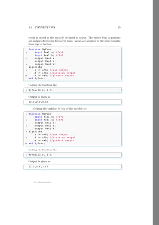 1.6. CONNECTIONS 39
www.sdmsacademy.in
result is stored in the variable declared as output. The values from arguments
are assigned first come first serve basis. Values are assigned to the input variable
from top to bottom.
✞
function MyFunc
2 input Real a; //a=2
input Real b; //b=1
4 output Real s;
output Real d;
6 output Real m;
algorithm
8 s := a+b; // sum output
d := a/b; // division output
10 m := a*b; // product output
end MyFunc;
✌
✆
Calling the function like
✞
1 MyFunc (2.0, 1.0)
✌
✆
Output is given as
✞
(3.0 ,2.0 ,2.0)
✌
✆
Keeping the variable ‘b’ top of the variable ‘a’:
✞
1 function MyFunc
input Real b; //b=2
3 input Real a; //a=1
output Real s;
5 output Real d;
output Real m;
7 algorithm
s := a+b; // sum output
9 d := a/b; // division output
m := a*b; // product output
11 end MyFunc;
✌
✆
Calling the function like
✞
1 MyFunc (2.0, 1.0)
✌
✆
Output is given as
✞
(3.0 ,0.5 ,2.0)
✌
✆
 