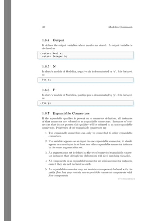 40 Modelica Commands
www.sdmsacademy.in
1.6.4 Output
It defines the output variables where results are stored. A output variable is
declared as
✞
1 output Real a;
output Integer b;
✌
✆
1.6.5 N
In electric module of Modelica, negative pin is denominated by ‘n’. It is declared
as
✞
Pin n;
✌
✆
1.6.6 P
In electric module of Modelica, positive pin is denominated by ‘p’. It is declared
as
✞
1 Pin p;
✌
✆
1.6.7 Expandable Connectors
If the expandable qualifier is present on a connector definition, all instances
of that connector are referred to as expandable connectors. Instances of con-
nectors that do not possess this qualifier will be referred to as non-expandable
connectors. Properties of the expandable connectors are
1. The expandable connectors can only be connected to other expandable
connectors.
2. If a variable appears as an input in one expandable connector, it should
appear as a non-input in at least one other expandable connector instance
in the same augmentation set.
3. An augmentation set is defined as the set of connected expandable connec-
tor instances that through the elaboration will have matching variables.
4. All components in an expandable connector are seen as connector instances
even if they are not declared as such.
5. An expandable connector may not contain a component declared with the
prefix flow, but may contain non-expandable connector components with
flow components
 