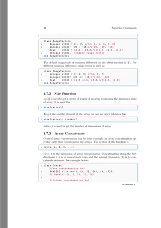 42 Modelica Commands
www.sdmsacademy.in
✞
class RangeVectors
2 Integer v1 [6] = 3 : 8; //{3, 4, 5, 6, 7, 8}
4 Integer v2 [3]= -20 : -18; //{-20, -19, -18}
Real v3 [3] = 11.3 : 13.3;// {11.3 , 12.3, 13.3}
6 Integer v4 [0]; // Empty range vector
end RangeVectors ;
✌
✆
The default magnitude of common difference in the above method is ‘1’. For
different common difference, range vector is used as
✞
class RangeVectors
2 Integer v1 [6] = 3 :2: 8; //{3, 5, 7}
Integer v2 [3]= -20 :2: -18; //{-20, -18}
4 Real v3 [3] = 11.3 :1.5: 13.3;// {11.3 , 12.8}
end RangeVectors ;
✌
✆
1.7.2 Size Function
size() is used to get a vector of length of an array containing the dimension sizes
of array. It is used like
✞
1 size (array )
✌
✆
To get the specific element of the array, we use an index reference like
✞
1 size (array , index )
✌
✆
ndims() is used to get the number of dimensions of array.
1.7.3 Array Concatenate
General array concatenation can be done through the array concatenation op-
erator cat() that concatenates the arrays. The syntax of this function is
✞
1 cat(k, A, B, C, ...)
✌
✆
Here, k is the dimension of array concatenated. Concatenating along the first
dimension (1) is to concatenate rows and the second dimension (2) is to con-
catenate columns. See example below:
✞
1 class Concat
// Row concatenation k=1
3 Real [5] c1 = cat(1, {1, 2}, {10, 12, 13}) ;
// Result: {1, 2, 10, 12, 13}
5
// Column concatenation k=2
 