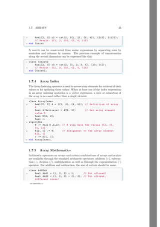 1.7. ARRAYS 43
www.sdmsacademy.in
7 Real [2, 3] c2 = cat(2, {{1, 2}, {3, 4}}, {{10} , {11}});
// Result: {{1, 2, 10}, {3, 4, 11}}
9 end Concat
✌
✆
A matrix can be constructed from scalar expressions by separating rows by
semicolon and columns by comma. The previous example of concatenation
along the second dimension can be expressed like this:
✞
1 class Concat2
Real [2, 3] c3 = cat(2, [1, 2; 3, 4], [10; 11]) ;
3 // Result: {{1, 2, 10}, {3, 4, 11}}
end Concat2;
✌
✆
1.7.4 Array Index
The Array Indexing operator is used to access array elements for retrieval of their
values or for updating these values. When at least one of the index expressions
in an array indexing operation is a vector expression, a slice or subsection of
the array is accessed rather than a single element.
✞
class ArrayIndex
2 Real [2, 2] A = {{2, 3}, {4, 5}}; // Definition of array
A
Real A_Retrieval = A[2, 2]; // Get array element
value 5
4 Real B[2, 2];
Real c;
6 algorithm
B := fill (1,2,2) ; // B will have the values {{1, 1},
{1, 1}}
8 B[2, 1] := 8; // Assignment to the array element
B[2, 1]
c := A[1, 1];
10 end ArrayIndex ;
✌
✆
1.7.5 Array Mathematics
Arithmetic operators on arrays and certain combinations of arrays and scalars
are available through the standard arithmetic operators, addition (+), subtrac-
tion (-), division (/), multiplication as well as through the exponentiation (ˆ)
operator. For addition and subtraction, the size of vectors should be same.
✞
class AddSub
2 Real Add1 = {1, 2, 3} + 1; // Not allowed!
Real Add2 = {1, 2, 3} + {1, 2}; // Not allowed ,
different sizes!
 