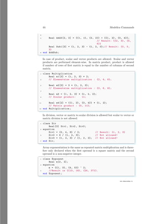 44 Modelica Commands
6
www.sdmsacademy.in
4 Real Add3 [2, 2] = {{1, 1}, {2, 2}} + {{1, 2}, {3, 4}};
// Result: {{2, 3}, {5,
6}}
Real Sub1 [3] = {1, 2, 3} - {1, 2, 0};// Result: {0, 0,
3}
8 end AddSub;
✌
✆
In case of product, scalar and vector products are allowed. Scalar and vector
products are performed element-wise. In matrix product, product is allowed
if number of rows of first matrix is equal to the number of columns of second
matrix.
✞
1 class Multiplication
Real m1 [3] = {1, 2, 3} * 2;
3 // Elementwise multiplication : {2, 4, 6};
5 Real m2 [3] = 3 * {1, 2, 3};
// Elementwise multiplication : {3, 6, 9};
7
Real m3 = {1, 2, 3} * {1, 2, 2};
9 // Scalar product: 11;
11 Real m4 [2] = {{1, 2}, {3, 4}} * {1, 2};
// Matrix product : {5, 11};
13 end Multiplication ;
✌
✆
In division, vector or matrix to scalar division is allowed but scalar to vector or
matrix division is not allowed.
✞
1 class Div
Real [3] Div1 , Div2 , Div3 ;
3 equation
Div1 = {2, 4, 6} / 2; // Result: {1, 2, 3}
5 Div2 = 6 / {1, 2, 3}; // Not allowed!
Div3 = {1, 2, 3} / {1, 2, 2}; // Not allowed!
7 end Div;
✌
✆
Array exponentiation is the same as repeated matrix multiplication and is there-
fore only declared when the first operand is a square matrix and the second
operand is a non-negative integer.
✞
1 class Exponent
Real m[2, 2];
3 equation
m = {{1, 3}, {4, 5}} ^ 2;
5 // Result is {{13, 18}, {24, 37}}.
end Exponent ;
✌
✆
 