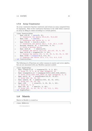 1.8. MATRIX 45
www.sdmsacademy.in
1.7.6 Array Constructor
An array constructor function constructs and returns an array computed from
its arguments. Most of the constructor functions in the table below construct
an array by filling in values according to a certain pattern.
✞
class ConstructFunc
2 Real z[2,3] = zeros(2, 3);
// Constructs the matrix {{0,0,0}, {0,0,0}}
4 Real o[3] = ones (3);
// Constructs the vector {1, 1, 1}
6 Real f[2,2] = fill (2.1 ,2 ,2);
// Constructs the matrix {{2.1 , 2.1}, {2.1, 2.1}}
8 Boolean check[3, 4] = fill (true , 3, 4);
// Fills a Boolean matrix
10 Real id [3,3] = identity (3);
// Creates the matrix {{1,0,0}, {0,1,0}, {0, 0, 1}}
12 Real di [3,3] = diagonal ({1, 2, 3});
// Creates the matrix {{1, 0, 0}, {0, 2, 0}, {0, 0, 3}}
14 Real ls [5] = linspace (0.0, 8.0, 5);
// Computes the vector {0.0, 2.0, 4.0, 6.0, 8.0}
16 end ConstructFunc ;
✌
✆
The following set of functions are rather common in matrix and vector algebra,
but are not associated with any Modelica operator symbol.
✞
class AlgebraFunc
2 Real transp1 [2,2] = transpose ([1, 2; 3, 4]);
// Gives [1, 2; 3, 4] of type Integer [2, 2]
4 Real transp2 [2,2,1] = transpose ({{{1} ,{2}} ,{{3} ,{4}}});
// Gives {{{1} ,{2}} ,{{3} ,{4}}} of type Integer [2, 2, 1]
6 Real out[2, 2] = outerProduct ({2,1}, {3 ,2});
// Gives {{6, 4}, {3, 2}}
8 Real symm [2, 2] = symmetric ({{1, 2}, {3, 1}}) ;
// Gives {{1, 2}, {2, 1}}
10 Real c[3] = cross({1, 0, 0}, {0, 1, 0});
// Gives {0, 0, 1}
12 Real s[3, 3] = skew ({1, 2, 3});
// Gives {{0, -3, 2}, {3, 0, -1}, {-2, 1, 0}};
14 end AlgebraFunc ;
✌
✆
1.8 Matrix
Matrix in Modelic is created as
✞
class MyMatrix
 