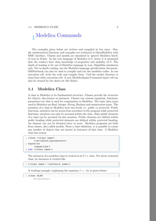 1.1. MODELICA CLASS 5
www.sdmsacademy.in
1Modelica Commands
The examples given below are written and compiled in two ways. Sim-
ple mathematical functions and examples are evaluated in OpenModelica with
OMC interface. Classes and models are simulated in ‘generic Modelica block’
of xcos in Scilab. As the core language of Modelica is C, hence it is presumed
that the reader’s have deep knowledge of properties and usability of C. The
depth of reading is for use of Modelica language in xcos, MapleSim simulators
only. For in-depth reading, use the Modelica language specifications document.
OMNotebook can also be used to compile and run the modelica codes. In one
execution cell, write the code and compile them. Call the model, function or
class from other execution cell. A new ModelicaInput/Command input cell can
also be created by the short-cut Alt+Enter.
1.1 Modelica Class
A class in Modelica is its fundamental structure. Classes provide the structure
for objects, also known as instances. Classes can contain equations, functions,
parameters etc that is used for computation in Modelica. The basic data types
used in Modelica are Real, Integer, String, Boolean and enumeration types. The
members of a class in Modelica have two levels, i.e. public or protected. Public
functions, members can be access from anywhere in the program while protected
functions, members can only be accessed within the class. Only public elements
of a class can be accessed via dot notation. Public elements are defined within
public heading while protected elements are defined within protected heading.
An element can not be declared twice or more. Modelica programs are built
from classes, also called models. From a class definition, it is possible to create
any number of objects that are known as instances of that class. A Modelica
class has syntax
✞
1 class <class name >
<variables /parameters >
3 equation
<equations >
5 end <class name >;
✌
✆
The instances of a modelica class is created as in C++ class. For above syntaxed
class, its instances is created like
✞
1 <class name > <instance name >;
✌
✆
A working example, explaining the equation ẋ = −kx is given below:
✞
1 class ALAW
 