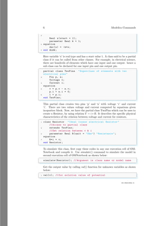 6 Modelica Commands
3
www.sdmsacademy.in
Real x(start = 1);
parameter Real k = 1;
5 equation
der(x) = -k*x;
7 end ALAW ;
✌
✆
Here variable ‘x’ is real type and has a start value 1. A class said to be a partial
class if it can be called from other classes. For example, in electrical science,
there are hundreds of elements which have one input and one output. hence a
sub class can be declared for one input pin and one output pin.
✞
partial class TwoPins "Superclass of elements with two
electrical pins "
2 Pin p, n;
Voltage v;
4 Current i;
equation
6 v = p.v - n.v;
p.i + n.i = 0;
8 i = p.i;
end TwoPins ;
✌
✆
This partial class creates two pins ‘p’ and ‘n’ with voltage ‘v’ and current
‘i’. There are two values voltage and current computed by equations given
inequation block. Now, we have the partial class TwoPins which can be uses to
create a Resistor, by using relation V = i ∗ R. It describes the specific physical
characteristics of the relation between voltage and current for resistors.
✞
1 class Resistor "Ideal linear electrical Resistor "
// Access to partial class
3 extends TwoPins;
// Get relation between v & i
5 parameter Real R(unit = "Ohm") " Resistance ";
equation
7 R*i = v;
end Resistor ;
✌
✆
To simulate this class, first copy these codes in any one execution cell of OM-
Notebook and compile it. Use simulate() command to simulate the model in
second execution cell of OMNotebook as shown below:
✞
simulate ( Resistor ); // Argument is class name or model name
✌
✆
Get the output value by calling val() function for unknown variables as shown
below:
✞
1 val(v); // for solution value of potential
✌
✆
 