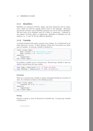 1.1. MODELICA CLASS 7
www.sdmsacademy.in
1.1.1 Identifiers
Identifiers are sequences of letters, digits, and other characters such as under-
score, which are used for naming various items in the language. Keywords
reserved for exclusive used of Modelica grammar can not be used as identifiers.
The first letter of an identifier must be a letter or underscore , followed by
any number of letters, digits, or underscores. Identifiers in Modelica are case
sensitive, i.e. ‘x’ and ‘X’ are two different identifiers.
1.1.2 Variable
A variable declared with prefix constant never changes. It is substituted by its
value wherever it occurs. A Real, Boolean, String and enumeration are other
type of variables. A real type variable is declared as
✞
1 class <class name >
Real x(start = 1) "Horizontal value";
3 Real y(start = 1) "Vertical Value";
equation
5 <equations >
end <class name >;
✌
✆
In modelica, variable can be a derived type. Derived type variable is that one
which is derived from the base varible.
✞
type Temp = Real (unit ="K"); // Temp variable
2 type AbsTemp = Temp (min =0); // Must be positive
✌
✆
Constant
Value of a constant type variable is remain unchanged during the execution of
class. It is declared as shown in the following syntax.
✞
class <class name >
2 constant PI 3.14 "PI value";
equation
4 <equations >
end <class name >;
✌
✆
String
String is a group or array of characters of variable size. A string type variable
is declared as:
 
