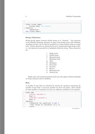 8 Modelica Commands
5
www.sdmsacademy.in
✞
1 class <class name >
String Label "PI value";
3 equation
<equations >
end <class name >;
✌
✆
Escape Characters
String literals appear between double quotes as in “between”. Any character
in the Modelica language character set apart from double quote and backslash,
including new-line, can be directly included in a string without using an escape
code. Certain characters in string literals can be represented using escape codes,
i.e., the character is preceded by a backslash within the string. Those characters
are:
’ Single quote
" Double quote
? Question-mark
 Backslash itself
a Alert
b Backspace
f Form feed
n New-line
r Return
t Horizontal tab
v Vertical tab
Single quote and symbol of question mark may also appear without backslash
in string constants used in Modelica.
Real
A variable of type Real are obtained by solving the equations containing the
variable of type Real. A real type variable can store real values. There should
be same numbers of equations as there are unknown variables in the equation.
✞
1 model ADD
// First variable x
3 Real x;
// Second variable y
5 Real y;
equation
7 /* Required two equations to get *
*the values of variables x & y */
9 x+y=4;
 