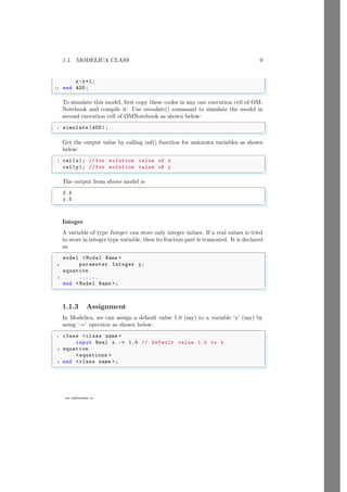 1.1. MODELICA CLASS 9
www.sdmsacademy.in
x-y=1;
11 end ADD;
✌
✆
To simulate this model, first copy these codes in any one execution cell of OM-
Notebook and compile it. Use simulate() command to simulate the model in
second execution cell of OMNotebook as shown below:
✞
1 simulate (ADD);
✌
✆
Get the output value by calling val() function for unknown variables as shown
below:
✞
1 val(x); // for solution value of x
val(y); // for solution value of y
✌
✆
The output from above model is
✞
2.5
1.5
✌
✆
Integer
A variable of type Integer can store only integer values. If a real values is tried
to store in integer type variable, then its fraction part is truncated. It is declared
as
✞
model <Model Name >
2 parameter Integer y;
equation
4 ......
end <Model Name >;
✌
✆
1.1.3 Assignment
In Modelica, we can assign a default value 1.0 (say) to a variable ‘x’ (say) by
using ‘:=’ operator as shown below:
✞
1 class <class name >
input Real x := 1.0 // Default value 1.0 to x
3 equation
<equations >
5 end <class name >;
✌
✆
 