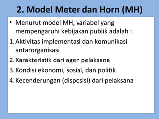 2. Model Meter dan Horn (MH)
• Menurut model MH, variabel yang
mempengaruhi kebijakan publik adalah :
1.Aktivitas implementasi dan komunikasi
antarorganisasi
2.Karakteristik dari agen pelaksana
3.Kondisi ekonomi, sosial, dan politik
4.Kecenderungan (disposisi) dari pelaksana
 
