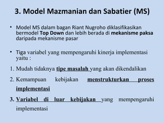 3. Model Mazmanian dan Sabatier (MS)
• Model MS dalam bagan Riant Nugroho diklasifikasikan
bermodel Top Down dan lebih berada di mekanisme paksa
daripada mekanisme pasar
• Tiga variabel yang mempengaruhi kinerja implementasi
yaitu :
1. Mudah tidaknya tipe masalah yang akan dikendalikan
2. Kemampuan kebijakan menstrukturkan proses
implementasi
3. Variabel di luar kebijakan yang mempengaruhi
implementasi
 