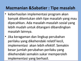 Mazmanian &Sabatier : Tipe masalah
• keberhasilan implementasi program akan
banyak ditentukan oleh tipe masalah yang mau
dipecahkan. Ada masalah-masalah sosial yang
lebih mudah untuk ditangani dibandingkan
masalah lainnya.
• Jika keragaman dan lingkup perubahan
perilaku yang dikehendaki relatif kecil,
implementasi akan lebih efektif. Semakin
besar jumlah perubahan perilaku yang
dikehendaki semakin sukar memperoleh
implementasi yang berhasil.
 