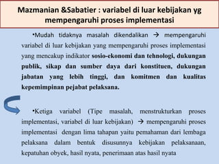 Mazmanian &Sabatier : variabel di luar kebijakan yg
mempengaruhi proses implementasi
•Mudah tidaknya masalah dikendalikan  mempengaruhi
variabel di luar kebijakan yang mempengaruhi proses implementasi
yang mencakup indikator sosio-ekonomi dan tehnologi, dukungan
publik, sikap dan sumber daya dari konstituen, dukungan
jabatan yang lebih tinggi, dan komitmen dan kualitas
kepemimpinan pejabat pelaksana.
•Ketiga variabel (Tipe masalah, menstrukturkan proses
implementasi, variabel di luar kebijakan)  mempengaruhi proses
implementasi dengan lima tahapan yaitu pemahaman dari lembaga
pelaksana dalam bentuk disusunnya kebijakan pelaksanaan,
kepatuhan obyek, hasil nyata, penerimaan atas hasil nyata
 
