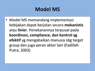 Model MS
• Model MS memandang implementasi
kebijakan dapat berjalan secara mekanistis
atau linier. Penekanannya terpusat pada
koordinasi, compliance, dan kontrol yg
efektif yg mengabaikan manusia sbg target
group dan juga peran aktor lain (Fadillah
Putra, 2003)
 