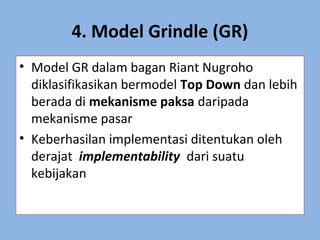 4. Model Grindle (GR)
• Model GR dalam bagan Riant Nugroho
diklasifikasikan bermodel Top Down dan lebih
berada di mekanisme paksa daripada
mekanisme pasar
• Keberhasilan implementasi ditentukan oleh
derajat implementability dari suatu
kebijakan
 