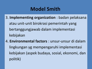 Model Smith
3. Implementing organization : badan pelaksana
atau unit-unit birokrasi pemerintah yang
bertanggungjawab dalam implementasi
kebijakan
4. Environmental factors : unsur-unsur di dalam
lingkungan yg mempengaruhi implementasi
kebijakan (aspek budaya, sosial, ekonomi, dan
politik)
 