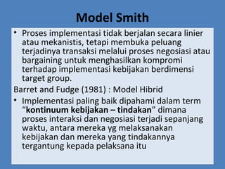 Model Smith
• Proses implementasi tidak berjalan secara linier
atau mekanistis, tetapi membuka peluang
terjadinya transaksi melalui proses negosiasi atau
bargaining untuk menghasilkan kompromi
terhadap implementasi kebijakan berdimensi
target group.
Barret and Fudge (1981) : Model Hibrid
• Implementasi paling baik dipahami dalam term
“kontinuum kebijakan – tindakan” dimana
proses interaksi dan negosiasi terjadi sepanjang
waktu, antara mereka yg melaksanakan
kebijakan dan mereka yang tindakannya
tergantung kepada pelaksana itu
 