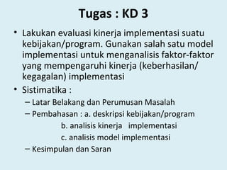 Tugas : KD 3
• Lakukan evaluasi kinerja implementasi suatu
kebijakan/program. Gunakan salah satu model
implementasi untuk menganalisis faktor-faktor
yang mempengaruhi kinerja (keberhasilan/
kegagalan) implementasi
• Sistimatika :
– Latar Belakang dan Perumusan Masalah
– Pembahasan : a. deskripsi kebijakan/program
b. analisis kinerja implementasi
c. analisis model implementasi
– Kesimpulan dan Saran
 
