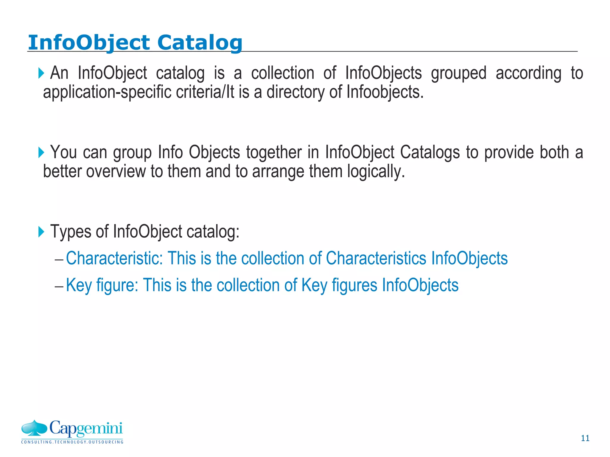 11
InfoObject Catalog
An InfoObject catalog is a collection of InfoObjects grouped according to
application-specific criteria/It is a directory of Infoobjects.
You can group Info Objects together in InfoObject Catalogs to provide both a
better overview to them and to arrange them logically.
Types of InfoObject catalog:
Characteristic: This is the collection of Characteristics InfoObjects
Key figure: This is the collection of Key figures InfoObjects
 