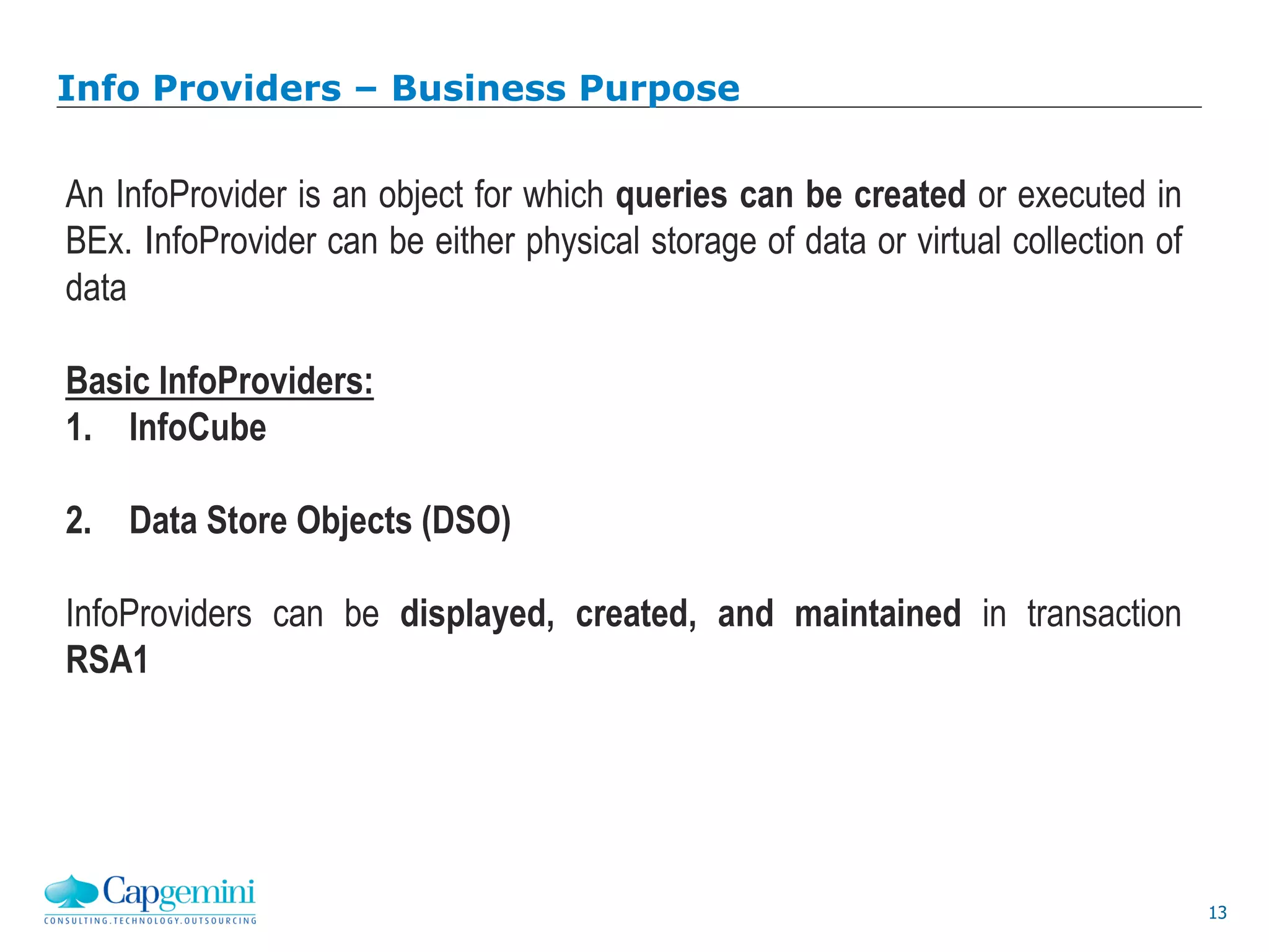 13
Info Providers – Business Purpose
An InfoProvider is an object for which queries can be created or executed in
BEx. InfoProvider can be either physical storage of data or virtual collection of
data
Basic InfoProviders:
1. InfoCube
2. Data Store Objects (DSO)
InfoProviders can be displayed, created, and maintained in transaction
RSA1
 