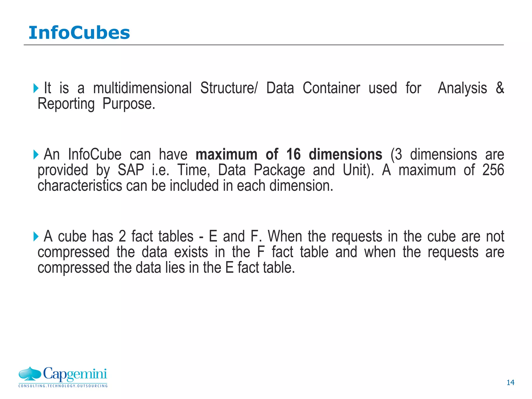 14
It is a multidimensional Structure/ Data Container used for Analysis &
Reporting Purpose.
An InfoCube can have maximum of 16 dimensions (3 dimensions are
provided by SAP i.e. Time, Data Package and Unit). A maximum of 256
characteristics can be included in each dimension.
A cube has 2 fact tables - E and F. When the requests in the cube are not
compressed the data exists in the F fact table and when the requests are
compressed the data lies in the E fact table.
InfoCubes
 