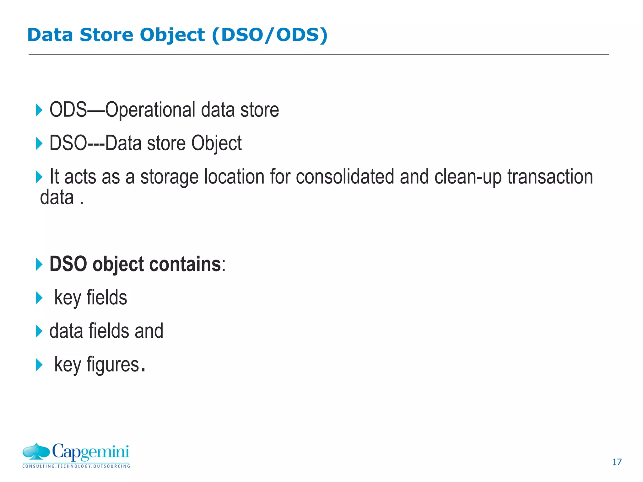 17
ODS—Operational data store
DSO---Data store Object
It acts as a storage location for consolidated and clean-up transaction
data .
DSO object contains:
 key fields
data fields and
 key figures.
Data Store Object (DSO/ODS)
 