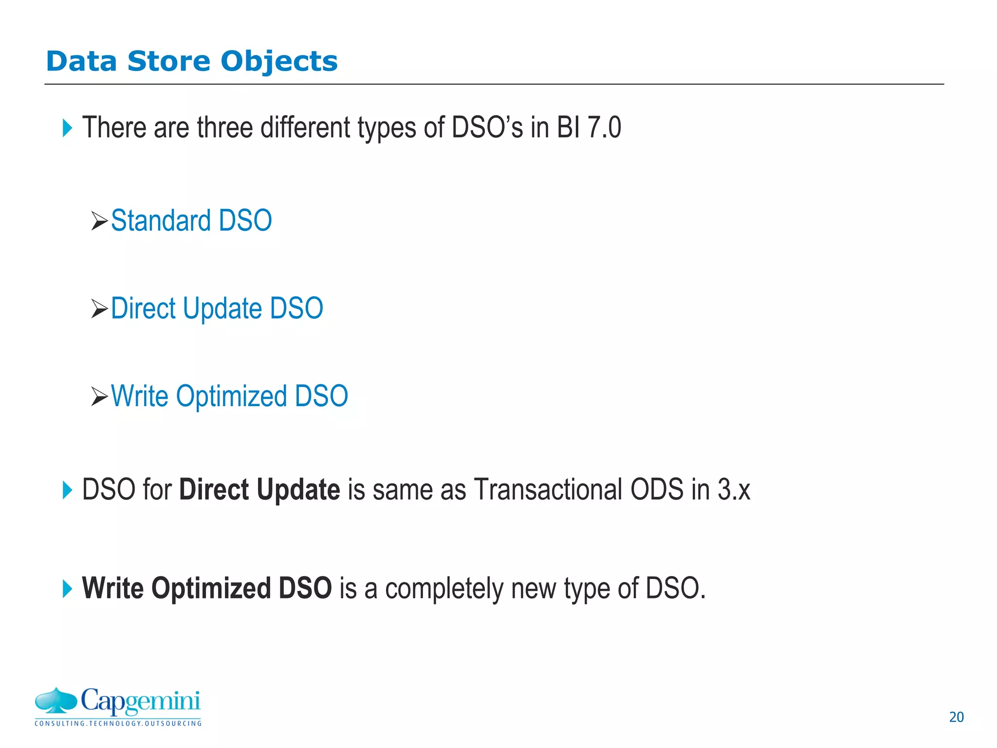 20
Data Store Objects
There are three different types of DSO’s in BI 7.0
Standard DSO
Direct Update DSO
Write Optimized DSO
DSO for Direct Update is same as Transactional ODS in 3.x
Write Optimized DSO is a completely new type of DSO.
 