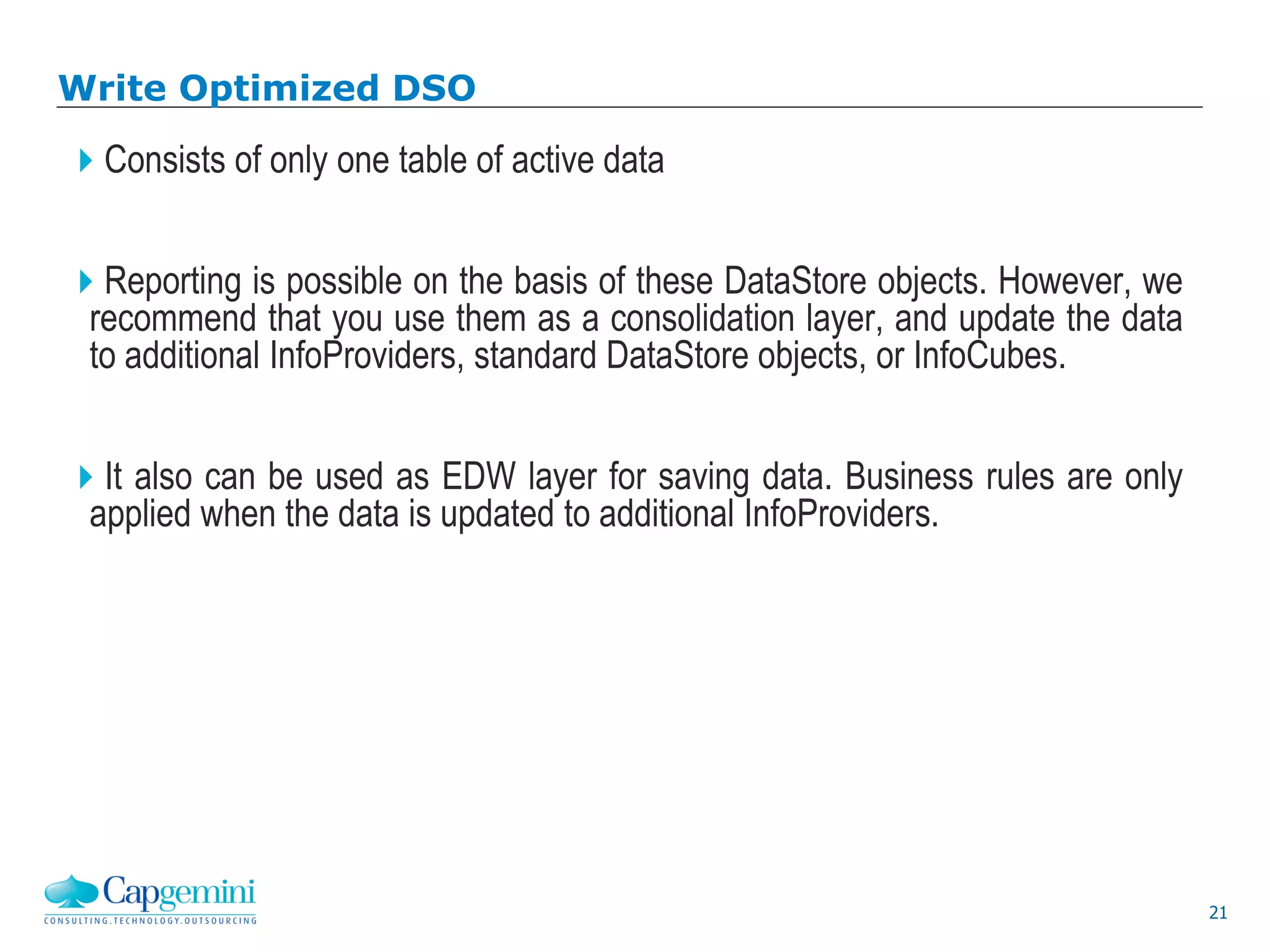 21
Write Optimized DSO
Consists of only one table of active data
Reporting is possible on the basis of these DataStore objects. However, we
recommend that you use them as a consolidation layer, and update the data
to additional InfoProviders, standard DataStore objects, or InfoCubes.
It also can be used as EDW layer for saving data. Business rules are only
applied when the data is updated to additional InfoProviders.
 