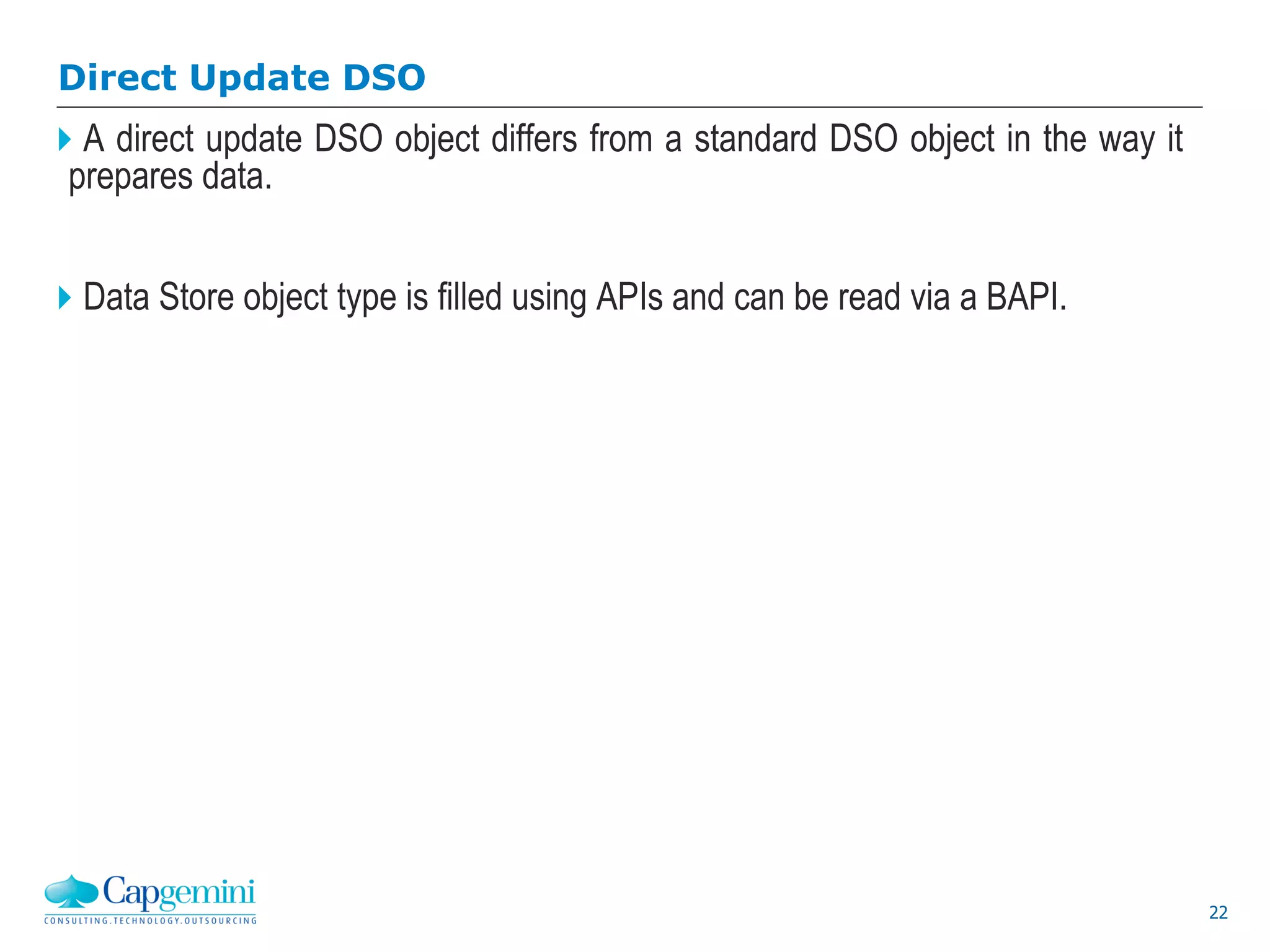 22
Direct Update DSO
A direct update DSO object differs from a standard DSO object in the way it
prepares data.
Data Store object type is filled using APIs and can be read via a BAPI.
 
