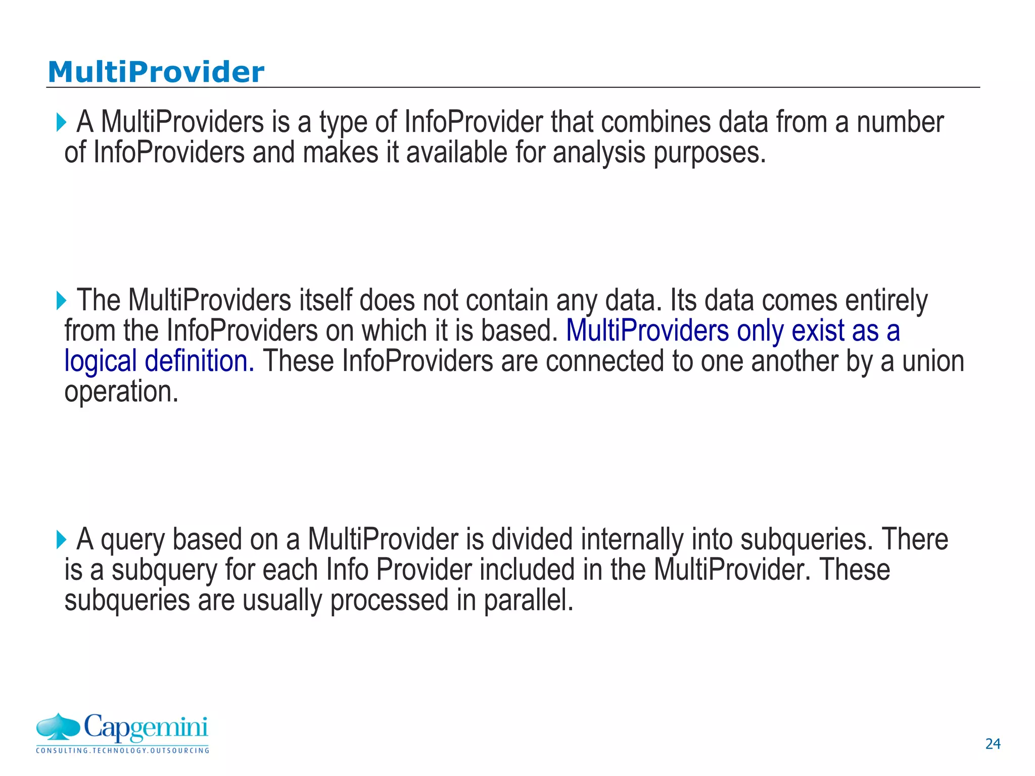 24
MultiProvider
A MultiProviders is a type of InfoProvider that combines data from a number
of InfoProviders and makes it available for analysis purposes.
The MultiProviders itself does not contain any data. Its data comes entirely
from the InfoProviders on which it is based. MultiProviders only exist as a
logical definition. These InfoProviders are connected to one another by a union
operation.
A query based on a MultiProvider is divided internally into subqueries. There
is a subquery for each Info Provider included in the MultiProvider. These
subqueries are usually processed in parallel.
 