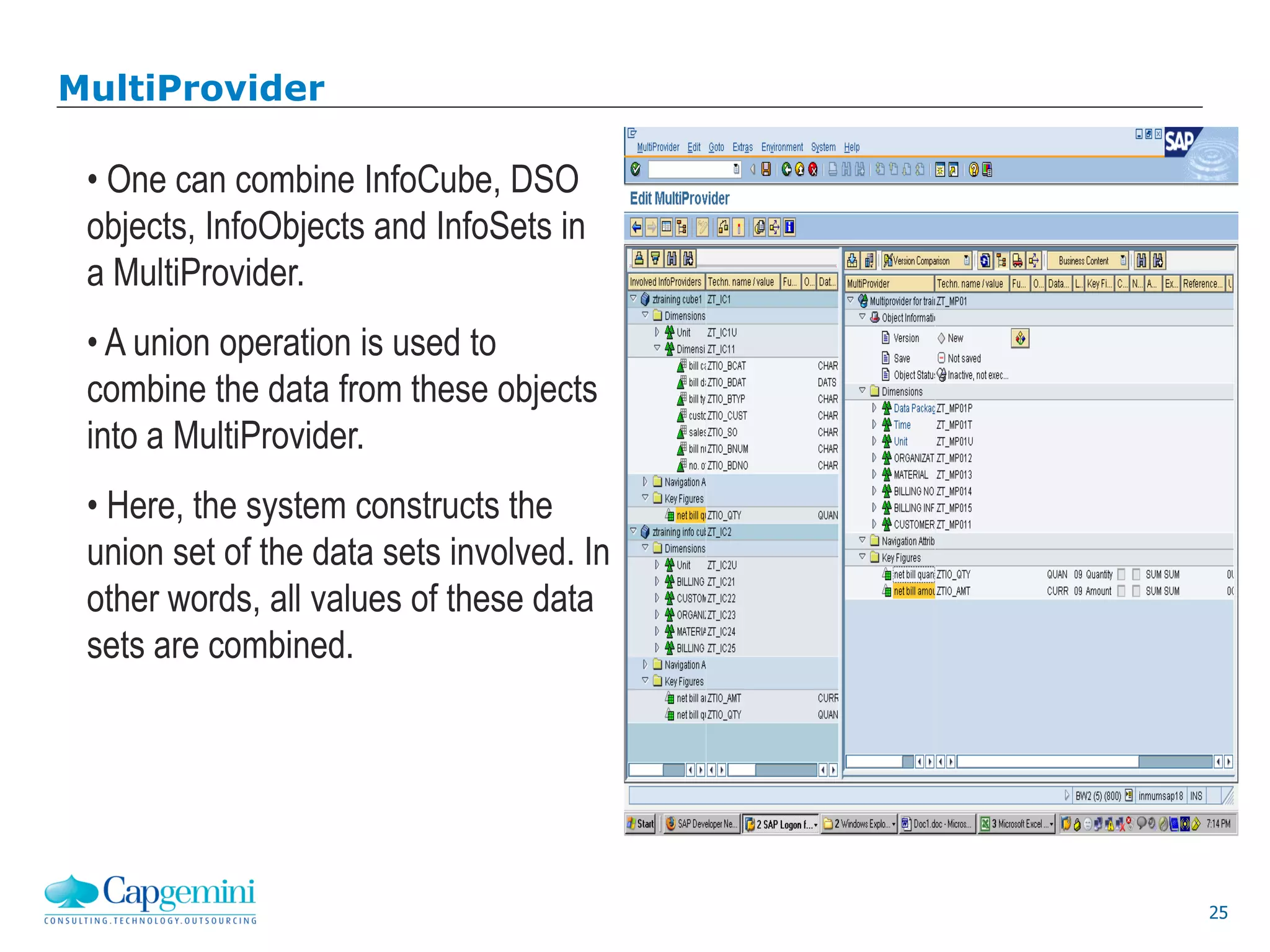 25
MultiProvider
• One can combine InfoCube, DSO
objects, InfoObjects and InfoSets in
a MultiProvider.
• A union operation is used to
combine the data from these objects
into a MultiProvider.
• Here, the system constructs the
union set of the data sets involved. In
other words, all values of these data
sets are combined.
 