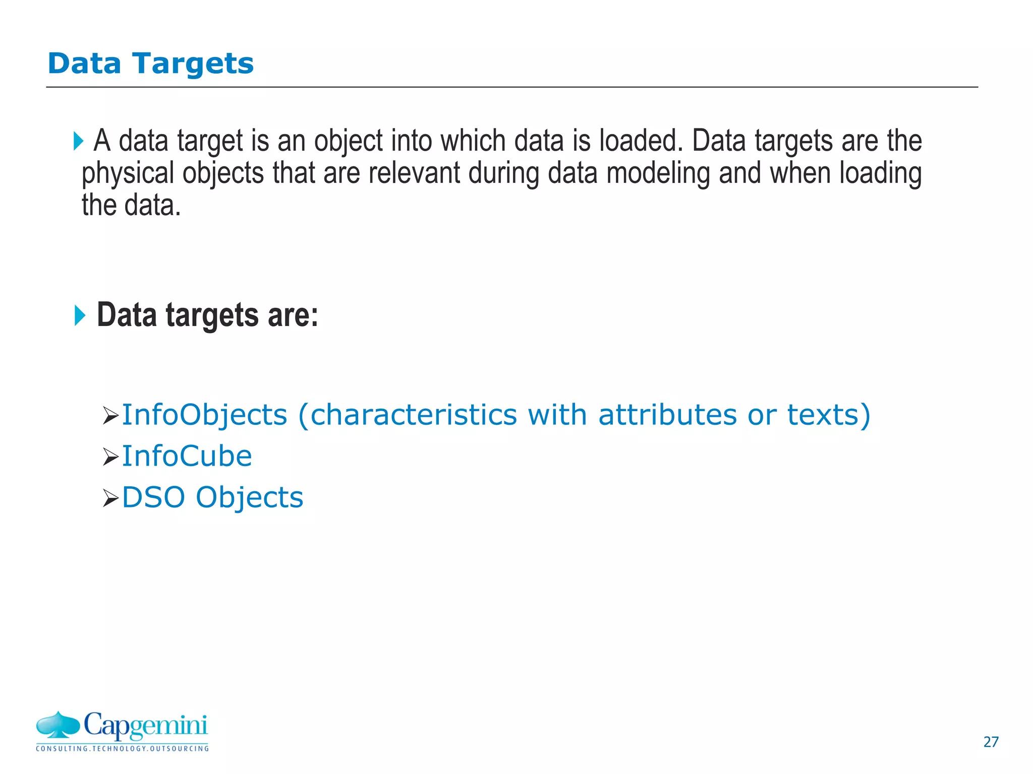 27
Data Targets
A data target is an object into which data is loaded. Data targets are the
physical objects that are relevant during data modeling and when loading
the data.
Data targets are:
InfoObjects (characteristics with attributes or texts)
InfoCube
DSO Objects
 